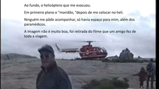 Ao fundo, o helicóptero que me evacuou.
Em primeiro plano o “maridão, “depois de me colocar no heli.
Ninguém me pôde acompanhar, só havia espaço para mim, além dos
paramédicos.
A imagem não é muito boa, foi retirada do filme que um amigo fez de
toda a viagem.
 