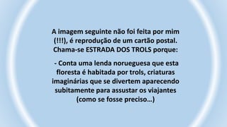 A imagem seguinte não foi feita por mim
(!!!), é reprodução de um cartão postal.
Chama-se ESTRADA DOS TROLS porque:
- Conta uma lenda norueguesa que esta
floresta é habitada por trols, criaturas
imaginárias que se divertem aparecendo
subitamente para assustar os viajantes
(como se fosse preciso…)
 