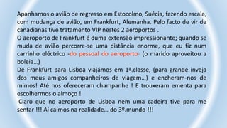Apanhamos o avião de regresso em Estocolmo, Suécia, fazendo escala,
com mudança de avião, em Frankfurt, Alemanha. Pelo facto de vir de
canadianas tive tratamento VIP nestes 2 aeroportos .
O aeroporto de Frankfurt é duma extensão impressionante; quando se
muda de avião percorre-se uma distância enorme, que eu fiz num
carrinho eléctrico -do pessoal do aeroporto- (o marido aproveitou a
boleia…)
De Frankfurt para Lisboa viajámos em 1ª.classe, (para grande inveja
dos meus amigos companheiros de viagem…) e encheram-nos de
mimos! Até nos ofereceram champanhe ! E trouxeram ementa para
escolhermos o almoço !
Claro que no aeroporto de Lisboa nem uma cadeira tive para me
sentar !!! Aí caímos na realidade… do 3º.mundo !!!
 