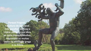 Parque Frogner -
Escultura de Vigeland.
Este escultor dedicou a
maior parte da sua obra
ao culto Homem/Mulher,
inspirando-se muitas
vezes na mitologia grega
e na Bíblia
 