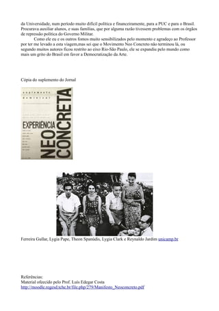 da Universidade, num período muito difícil política e financeiramente, para a PUC e para o Brasil.
Procurava auxiliar alunos, e suas famílias, que por alguma razão tivessem problemas com os órgãos
de repressão política do Governo Militar.
        Como ele eu e os outros fomos muito sensibilizados pelo momento e agradeço ao Professor
por ter me levado a esta viagem,mas sei que o Movimento Neo Concreto não terminou lá, ou
segundo muitos autores ficou restrito ao eixo Rio-São Paulo, ele se expandiu pelo mundo como
mais um grito do Brasil em favor a Democratização da Arte.




Cópia do suplemento do Jornal




Ferreira Gullar, Lygia Pape, Theon Spanúdis, Lygia Clark e Reynaldo Jardim unicamp.br




Referências:
Material ofeecido pelo Prof. Luís Edegar Costa
http://moodle.regesd.tche.br/file.php/279/Manifesto_Neoconcreto.pdf
 