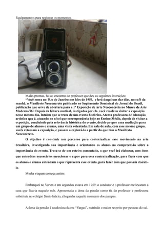 Equipamentos para registrar os momentos




        Malas prontas, fui ao encontro do professor que deu as seguintes instruções:
        “Você mora no Rio de Janeiro nos idos de 1959, e lerá daqui uns dez dias, no café da
manhã, o Manifesto Neoconcreto publicado no Suplemento Dominical do Jornal do Brasil,
publicação que serve de abertura para a 1ª Exposição de Arte Neoconcreta no Museu de Arte
Moderna/RJ. Depois da leitura matinal, instigados por ela, você resolveu visitar a exposição
nesse mesmo dia. Intuem que se trata de um evento histórico. Atenta professora de educação
artística que é, atuando no nível que corresponderia hoje ao Ensino Médio, depois de visitar a
exposição, concluindo pela relevância histórica do evento, decide propor uma mediação para
um grupo de alunos e alunas, uma visita orientada. Em sala de aula, com esse mesmo grupo,
vocês retomam a exposição, e passam a explorá-la a partir do que traz o Manifesto
Neoconcreto.
      O objetivo é construir um percurso para contextualizar esse movimento na arte
brasileira, investigando sua importância e orientando os alunos na compreensão sobre a
importância do evento. Trata-se de um roteiro comentado, o que você irá elaborar, com itens
que entendem necessários mencionar e expor para essa contextualização, para fazer com que
os alunos e alunas entendam o que representa esse evento, para fazer com que possam discuti-
lo.
      Minha viagem começa assim:


      Embarquei no Vortex e em segundos estava em 1959, o condutor e o professor me levaram a
casa que ficaria naquele mês. Apresentada a dona da pensão como tia do professor e professora
substituta no colégio Santo Inácio, chegando naquele momento dos pampas.


      A dona da pensão é saudosista da era “Vargas”, nutrindo o maior respeito por pessoas do sul.
 