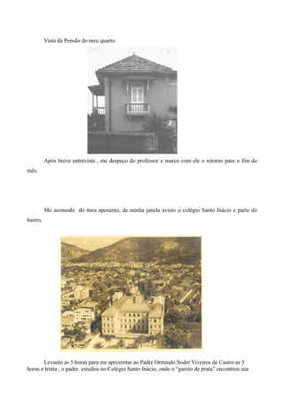 Vista da Pensão do meu quarto.




          Após breve entrevista , me despeço do professor e marco com ele o retorno para o fim do
mês.




          Me acomodo do meu aposento, de minha janela avisto o colégio Santo Inácio e parte do
bairro.




       Levanto as 5 horas para me apresentar ao Padre Ormindo Sodré Viveiros de Castro as 5
horas e trinta , o padre estudou no Colégio Santo Inácio, onde o “garoto de praia” encontrou sua
 