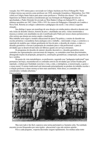 vocação. Em 1933 entrou para o noviciado no Colégio Anchieta em Nova Friburgo/RJ. Neste
Colégio iniciou sua carreira como professor em 1938, ensinando Gramática e Matemática. Em 1944
voltou ao Colégio Santo Inácio para atuar como professor e “Prefeito dos alunos”. Em 1945 seus
Superiores na Ordem Jesuítica consideraram que sua formação em Pedagogia deveria ser
aprofundada, e Padre Ormindo foi enviado ao West Baden College em Indiana/EUA, onde se
ordenou sacerdote em 1947. Entre 1950 e 1951 fez cursos de Pedagogia e Educação em Londres e
Nova York. Retorna ao colégio e administra o pedagógico da escola e me coloca a seguinte
situação .
        Seu dialógo é quase um monólogo de seus desejos em minha pratica educativa durante este
mês.Aulas de desenho clássico, historia da arte e atualidades nas artes, visitas monitoradas a
museus,o contato com atualidades na arte é justificado pelo Padre por nossos alunos pertencerem a
elite carioca que deseja um ensino amplo e atualizado.
Meu trabalho seria seguir o modelo educacional da época”Na prática, o ensino de desenho nas
escolas primárias e secundárias fazia analogias com o trabalho , valorizando o traço, o contorno e a
repetição de modelos que vinham geralmente de fora do país; o desenho de ornatos, a cópia e o
desenho geométrico visavam à preparação do estudante para a vida profissional- e para as
atividades que se desenvolviam tanto em fábricas quanto em serviços artesanais.
        Os programas de desenho do natural, desenho decorativo e. desenho geométrico eram
centrados nas representações convencionais de imagens;. os conteúdos eram bem discriminados,
abrangendo noções de proporção, perspectiva, construções geométricas; composição, esquemas de
luz e sombra.
        Do ponto de vista metodológico, os professores, seguindo essa "pedagogia tradicional" (que
permanece até hoje), encaminhavam os conteúdos através de atividades que seriam fixadas pela
repetição. e tinham por finalidade exercitar a vista, a mão, a inteligência, a memorização, o gosto e
o senso moral. O ensino tradicional está interessado principalmente no produto do trabalho escolar e
a relação professor e aluno mostra-se bem mais autoritária. Além disso, os conteúdos são
considerados verdades absolutas.”
Esta é a turma




       Mas nem tudo é tão fácil, esperava uma turma participativa e bastante culta. Na realidade
encontro jovens bloqueados por uma rigidez educacional e que não emitem opinião .
       Pois a cada pergunta , resposta decoradas surgem rapidamente. Em minhas aulas tento
 