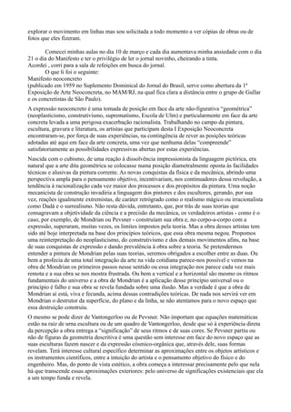 explorar o movimento em linhas mas sou solicitada a todo momento a ver cópias de obras ou de
fotos que eles fizeram.

       Comecei minhas aulas no dia 10 de março e cada dia aumentava minha ansiedade com o dia
21 o dia do Manifesto e ter o privilégio de ler o jornal novinho, cheirando a tinta.
Acordei , corri para a sala de refeições em busca do jornal.
       O que li foi o seguinte:
Manifesto neoconcreto
(publicado em 1959 no Suplemento Dominical do Jornal do Brasil, serve como abertura da 1ª
Exposição de Arte Neoconcreta, no MAM/RJ, na qual fica clara a distância entre o grupo de Gullar
e os concretistas de São Paulo).
A expressão neoconcreto é uma tomada de posição em face da arte não-figurativa “geométrica”
(neoplasticismo, construtivismo, suprematismo, Escola de Ulm) e particularmente em face da arte
concreta levada a uma perigosa exacerbação racionalista. Trabalhando no campo da pintura,
escultura, gravura e literatura, os artistas que participam desta I Exposição Neoconcreta
encontraram-se, por força de suas experiências, na contingência de rever as posições teóricas
adotadas até aqui em face da arte concreta, uma vez que nenhuma delas “compreende”
satisfatoriamente as possibilidades expressivas abertas por estas experiências.
Nascida com o cubismo, de uma reação à dissolvência impressionista da linguagem pictórica, era
natural que a arte dita geométrica se colocasse numa posição diametralmente oposta às facilidades
técnicas e alusivas da pintura corrente. As novas conquistas da física e da mecânica, abrindo uma
perspectiva ampla para o pensamento objetivo, incentivariam, nos continuadores dessa revolução, a
tendência à racionalização cada vez maior dos processos e dos propósitos da pintura. Uma noção
mecanicista de construção invadiria a linguagem dos pintores e dos escultores, gerando, por sua
vez, reações igualmente extremistas, de caráter retrógrado como o realismo mágico ou irracionalista
como Dadá e o surrealismo. Não resta dúvida, entretanto, que, por trás de suas teorias que
consagravam a objetividade da ciência e a precisão da mecânica, os verdadeiros artistas - como é o
caso, por exemplo, de Mondrian ou Pevsner - construíam sua obra e, no corpo-a-corpo com a
expressão, superaram, muitas vezes, os limites impostos pela teoria. Mas a obra desses artistas tem
sido até hoje interpretada na base dos princípios teóricos, que essa obra mesma negou. Propomos
uma reinterpretação do neoplasticismo, do construtivismo e dos demais movimentos afins, na base
de suas conquistas de expressão e dando prevalência à obra sobre a teoria. Se pretendermos
entender a pintura de Mondrian pelas suas teorias, seremos obrigados a escolher entre as duas. Ou
bem a profecia de uma total integração da arte na vida cotidiana parece-nos possível e vemos na
obra de Mondrian os primeiros passos nesse sentido ou essa integração nos parece cada vez mais
remota e a sua obra se nos mostra frustrada. Ou bem a vertical e a horizontal são mesmo os ritmos
fundamentais do universo e a obra de Mondrian é a aplicação desse princípio universal ou o
princípio é falho e sua obra se revela fundada sobre uma ilusão. Mas a verdade é que a obra de
Mondrian aí está, viva e fecunda, acima dessas contradições teóricas. De nada nos servirá ver em
Mondrian o destrutor da superfície, do plano e da linha, se não atentamos para o novo espaço que
essa destruição construiu.
O mesmo se pode dizer de Vantongerloo ou de Pevsner. Não importam que equações matemáticas
estão na raiz de urna escultura ou de um quadro de Vantongerloo, desde que só à experiência direta
da percepção a obra entrega a “significação” de seus ritmos e de suas cores. Se Pevsner partiu ou
não de figuras da geometria descritiva é uma questão sem interesse em face do novo espaço que as
suas esculturas fazem nascer e da expressão cósmico-orgânica que, através dele, suas formas
revelam. Terá interesse cultural específico determinar as aproximações entre os objetos artísticos e
os instrumentos científicos, entre a intuição do artista e o pensamento objetivo do físico e do
engenheiro. Mas, do ponto de vista estético, a obra começa a interessar precisamente pelo que nela
há que transcende essas aproximações exteriores: pelo universo de significações existenciais que ela
a um tempo funda e revela.
 