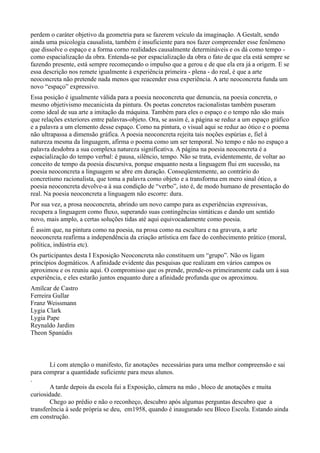 perdem o caráter objetivo da geometria para se fazerem veículo da imaginação. A Gestalt, sendo
ainda uma psicologia causalista, também é insuficiente para nos fazer compreender esse fenômeno
que dissolve o espaço e a forma corno realidades causalmente determináveis e os dá como tempo -
como espacialização da obra. Entenda-se por espacialização da obra o fato de que ela está sempre se
fazendo presente, está sempre recomeçando o impulso que a gerou e de que ela era já a origem. E se
essa descrição nos remete igualmente à experiência primeira - plena - do real, é que a arte
neoconcreta não pretende nada menos que reacender essa experiência. A arte neoconcreta funda um
novo “espaço” expressivo.
Essa posição é igualmente válida para a poesia neoconcreta que denuncia, na poesia concreta, o
mesmo objetivismo mecanicista da pintura. Os poetas concretos racionalistas também puseram
como ideal de sua arte a imitação da máquina. Também para eles o espaço e o tempo não são mais
que relações exteriores entre palavras-objeto. Ora, se assim é, a página se reduz a um espaço gráfico
e a palavra a um elemento desse espaço. Como na pintura, o visual aqui se reduz ao ótico e o poema
não ultrapassa a dimensão gráfica. A poesia neoconcreta rejeita tais noções espúrias e, fiel à
natureza mesma da linguagem, afirma o poema como um ser temporal. No tempo e não no espaço a
palavra desdobra a sua complexa natureza significativa. A página na poesia neoconcreta é a
espacialização do tempo verbal: é pausa, silêncio, tempo. Não se trata, evidentemente, de voltar ao
conceito de tempo da poesia discursiva, porque enquanto nesta a linguagem flui em sucessão, na
poesia neoconcreta a linguagem se abre em duração. Conseqüentemente, ao contrário do
concretismo racionalista, que toma a palavra como objeto e a transforma em mero sinal ótico, a
poesia neoconcreta devolve-a à sua condição de “verbo”, isto é, de modo humano de presentação do
real. Na poesia neoconcreta a linguagem não escorre: dura.
Por sua vez, a prosa neoconcreta, abrindo um novo campo para as experiências expressivas,
recupera a linguagem como fluxo, superando suas contingências sintáticas e dando um sentido
novo, mais amplo, a certas soluções tidas até aqui equivocadamente como poesia.
É assim que, na pintura como na poesia, na prosa como na escultura e na gravura, a arte
neoconcreta reafirma a independência da criação artística em face do conhecimento prático (moral,
política, indústria etc).
Os participantes desta I Exposição Neoconcreta não constituem um “grupo”. Não os ligam
princípios dogmáticos. A afinidade evidente das pesquisas que realizam em vários campos os
aproximou e os reuniu aqui. O compromisso que os prende, prende-os primeiramente cada um à sua
experiência, e eles estarão juntos enquanto dure a afinidade profunda que os aproximou.
Amílcar de Castro
Ferreira Gullar
Franz Weissmann
Lygia Clark
Lygia Pape
Reynaldo Jardim
Theon Spanúdis



        Li com atenção o manifesto, fiz anotações necessárias para uma melhor compreensão e sai
para comprar a quantidade suficiente para meus alunos.
.
        A tarde depois da escola fui a Exposição, câmera na mão , bloco de anotações e muita
curiosidade.
        Chego ao prédio e não o reconheço, descubro após algumas perguntas descubro que a
transferência à sede própria se deu, em1958, quando é inaugurado seu Bloco Escola. Estando ainda
em construção.
 
