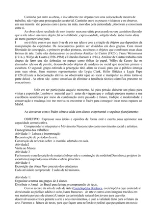 Caminho por entre as obras, e inicialmente me deparo com uma colocação de mostra de
trabalho, não vejo uma preocupação curatorial. Caminho entre os poucos visitantes e os observo,
em sua maioria são pessoas com o jornal na mão, movidos pela curiosidade ,observam e conversam
entre si.
        As obras são o resultado do movimento neoconcretista procurando novos caminhos dizendo
que a arte não é um mero objeto; há sensibilidade, expressividade, subjetividade, indo muito além
do mero geometrismo puro.
I       sso é feito com o uso mais livre da cor nas telas e com a criação de objetos que dependem da
manipulação do espectador. Os neoconcretos podem ser divididos em dois grupos. Com maior
liberdade de concepção, o primeiro produz pinturas, esculturas e objetos que combinam essas duas
formas de arte. Entre eles destacam-se os escultores Amilcar de Castro (1920-), Franz Weissmann
(1914-), Willys de Castro (1926-1988) e Hércules Barsotti (1914-). Amilcar de Castro trabalha com
chapas de ferro que são dobradas no espaço como folhas de papel. Willys de Castro faz os
chamados relevos de parede, desenvolvendo objetos de madeira ou metal que mesclam pintura e
escultura. O segundo grupo estimula a percepção tátil, além da visual, para que o público interaja
com suas obras. Seus maiores representantes são Lygia Clark, Hélio Oiticica e Lygia Pape
(1929-).Existe a incorporação efetiva do observador (que ao tocar e manipular as obras torna-se
parte delas) . As obras são como tentativas de eliminar a tendência técnico-científica presente no
concretismo.

               Feliz em ter participado daquele momento, fui para pensão elaborar um plano para
visitar a exposição. Lembro o material que li antes da viagem que o colégio procura manter a sua
excelência acadêmica por meio da combinação entre passado e futuro, tradição e modernidade e
conservação e mudança isto me motiva ea encontrar o Padre para conseguir levar meus rapazes ao
MAM.

       Ao conversar com o Padre sobre a saída com alunos e apresentei o seguinte planejamento:

        OBJETIVO: Expressar suas ideias e opiniões de forma oral e escrita para aprimorar sua
capacidade comunicativa.
        Compreender e interpretar o Movimento Neoconcreto como movimento social e artístico.
Cronograma dos trabalhos:
Atividade 1- Leitura e interpretação
Reconstrução de períodos da arte.
Construção da reflexão sobre o material ofertado em sala.
Atividade2
Visita ao Museu
Atividade 3
Fechamento com descrição do material observado e construção de modelos(Desenhos,e projetos de
esculturas) inspirados nos artistas e obras presentes.
Atividade 4
Exposição das obras Neo concreto dos estudantes
Cada atividade compreende 2 aulas de 60 minutos.

Atividade 1:
Organizar a turma em grupos de 4 alunos
Distribuir o Jornal do Brasil para leitura e compreensão do texto.
        Com o acervo da sala de aula de Arte (Enciclopédia Britânica, enciclopédia cujo conteúdo é
direcionado ao público adulto e culto,livros franceses de arte e outros com imagens trazidos em
sua maioria por pais de alunos).Usando da curiosidade natural dos jovens para que eles
desenvolvessem critica perante a arte e seus movimentos, e qual a validade disto para o futuro da
arte. Faremos a leitura do texto, para que façam uma reflexão e pedirei que pesquisem em nosso
 
