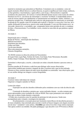 material os momentos que antecedem ao Manifesto. Comentarei com os estudantes como até
aquele momento oBrasil deixava a cultura francesa, na qual se espelhou por tanto tempo; enalteceu,
na fase getulista, o nacionalismo; e agora olhava, com inveja, o florescimento e expansão
econômica dos americanos. Zé Carioca e Carmen Miranda faziam sucesso como ícones da cultura
brasileira nos EUA - sem deixar de estereotipar o "exotismo" do Brasil. A modernidade tomava
conta de nossas capitais que rapidamente se transformaram em metrópoles: ônibus, telefones, e os
primeiros arranha-céus. A admiração pelo estilo de vida progressista dos americanos se acentuada
na década de 50, quando o país foi invadido pelo rockroll, o chiclete e a coca-cola. Com isso, até o
samba, disfarçado de bossa-nova, parecia estar sendo deturpado. E com este Movimento novo na
Arte pode desenvolver a sociedade e que comparação fazem entre períodos de arte e a mudança
do hoje, o Neoconcretismo. E ao trabalhar o texto, construí-se uma ideia do que podemos esperar
no Museu.

Atividade 2:

Organização para a visitação.
Roupa de Passeio , autorização dos familiares.
Material necessários:
Pranchetas para desenhos.
Folhas sem linha.
Carvão para desenho
Bloco para pequenas anotações.
Câmeras fotográficas

 No MAM veremos às obras dos artistas do Neocontretos:
de Lygia Clark, Lygia Pape, Amílcar de Castro, Ivan Serpa, Franz Weissmann, Reynaldo
Jardim, Sergio Camargo, Theon Spanudis e Ferreira Gullar.

Estimularei a observação, a escrita , a descrição em relato e desenho durante o percurso entre as
obras.
Faremos paradas de 20 minutos a cada hora para dialogar sobre nossas observações.
Aproveitarei também para mostrar a maquete da obra e localizar nela o que já esta realizado.
Faremos as fotos somente depois de todos terem desenhado ou construidos suas observações, para
ter um melhor diálogo nas imagens a serem fotografadas.


Atividade 3
Construir relatos individuais da visitação
Organizar a imagens copiadas no Museu

Leitura dos relatos
          Exposição em sala dos desenhos elaborados pelos estudantes com sua visão da obra de cada
artista .
          Construção de desenhos e projetos que serem realizados durante as aulas restantes para
serem apresentados como resultados da visita ao MAM .Para expor juntamente com seleção de
fotos que os alunos tiradas durante a exposição.
 O Padre não só permitiu como fez questão de participar de todo processo. Sendo meu
acompanhante para visitação e montagem da exposição.
          Do planejamento a execução passei por momentos maravilhosos de descobertas pessoais e
de meus estudantes, hoje retornado para executar a tarefa ao buscar imagens com alegria encontrei
um de meus “ estudantes” como artista, o Gordilho que estava lá na foto e hoje realiza exposição .
Vale apena conferir seu trabalho. Do padre pedadgogo o que descobri é em 1970 tornou-se Reitor
 