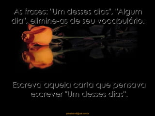 As frases: "Um desses dias", "Algum dia", elimine-as de seu vocabulário. Escreva aquela carta que pensava escrever "Um desses dias". 