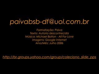 .

   paivabsb-df@uol.com.br
                    Formatação: Paiva
               Texto: Autoria desconhecida
            Música: Michael Bolton - All For Love
                 Imagens: Google Internet
                   Ano/Mês: Julho 2006




http://br.groups.yahoo.com/group/coleciono_slide_pps
 