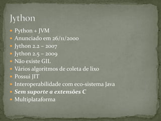  Python + JVM
 Anunciado em 26/11/2000
 Jython 2.2 – 2007
 Jython 2.5 – 2009
 Não existe GIL
 Vários algoritmos de coleta de lixo
 Possui JIT
 Interoperabilidade com eco-sistema Java
 Sem suporte a extensões C
 Multiplataforma
 