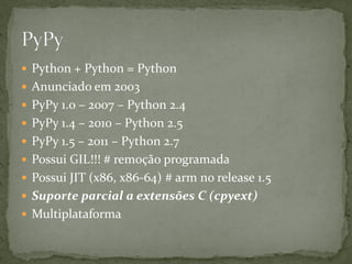  Python + Python = Python
 Anunciado em 2003
 PyPy 1.0 – 2007 – Python 2.4
 PyPy 1.4 – 2010 – Python 2.5
 PyPy 1.5 – 2011 – Python 2.7
 Possui GIL!!! # remoção programada
 Possui JIT (x86, x86-64) # arm no release 1.5
 Suporte parcial a extensões C (cpyext)
 Multiplataforma
 
