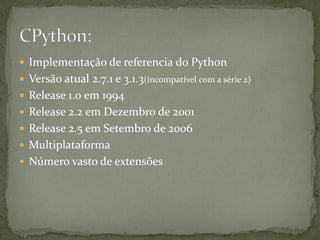  Implementação de referencia do Python
 Versão atual 2.7.1 e 3.1.3(incompatível com a série 2)
 Release 1.0 em 1994
 Release 2.2 em Dezembro de 2001
 Release 2.5 em Setembro de 2006
 Multiplataforma
 Número vasto de extensões
 