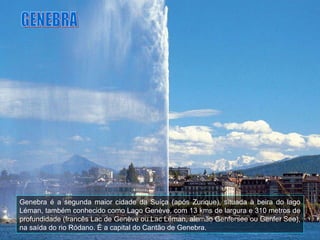 Genebra é a segunda maior cidade da Suíça (após Zurique), situada à beira do lago Léman, também conhecido como Lago Genève, com 13 kms de largura e 310 metros de profundidade (francês Lac de Genève ou Lac Léman, alemão Genfersee ou Genfer See), na saída do rio Ródano. É a capital do Cantão de Genebra. GENEBRA 