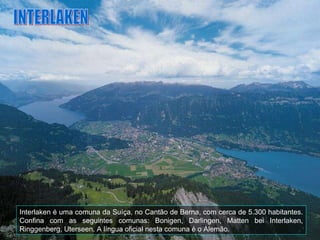 Interlaken é uma comuna da Suíça, no Cantão de Berna, com cerca de 5.300 habitantes. Confina com as seguintes comunas: Bonigen, Darlingen, Matten bei Interlaken, Ringgenberg, Uterseen. A língua oficial nesta comuna é o Alemão. INTERLAKEN 