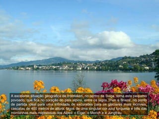 A excelente situação geográfica de Interlaken, no centro da Suiça, torna este pequeno povoado, que fica no coração do país alpino, entre os lagos Thun e Brienz, no ponto de partida ideal para uma infinidade de excursões para os glaciares mais incríveis, cascatas de 400 metros de altura, lagos de uma singular cor azul turquesa e três das montanhas mais majestosas dos Alpes: o Eiger, o Monch e a Jungfrau. 