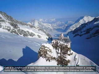 Este é o Jungfraujoch e está localizado no cume da montanha entre Monch e Jungfrau, numa altitude de 3471 metros. A estação de trem desta montanha chama-se Jungfraubahn.  