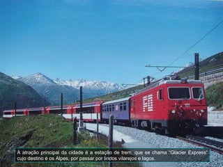 A atração principal da cidade é a estação de trem, que se chama “Glacier Express” cujo destino é os Alpes, por passar por lindos vilarejos e lagos. 