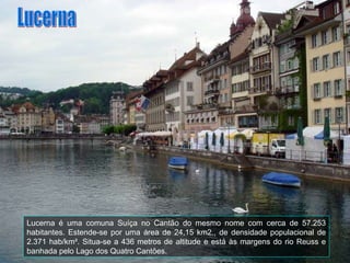 Lucerna é uma comuna Suíça no Cantão do mesmo nome com cerca de 57.253 habitantes. Estende-se por uma área de 24,15 km2., de densidade populacional de 2.371 hab/km². Situa-se a 436 metros de altitude e está às margens do rio Reuss e banhada pelo Lago dos Quatro Cantões. Lucerna 