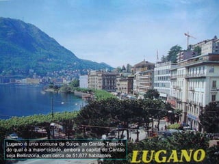 Lugano é uma comuna da Suíça, no Cantão Tessino, do qual é a maior cidade, embora a capital do Cantão seja Bellinzona, com cerca de 51.877 habitantes. 