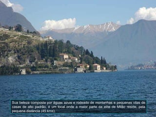 Sua beleza composta por águas azuis e rodeado de montanhas e pequenas vilas de casas de alto padrão, é um local onde a maior parte da elite de Milão reside, pela pequena distância (45 kms).  