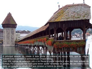 A principal atração da cidade é esta ponte de madeira do século XVII, que se chama Kapellbrücke e também é conhecida por  Chapel Bridge.  Com 204 metros de extensão sob o rio Reuss a ponte coberta é uma das mais antigas da Europa. Foi construída em 1333 para tentar ajudar na defesa da cidade. No seu interior você pode ver pinturas do século XVII que retratam a história da cidade.  