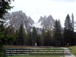 Entre as mais famosas montanhas estão: Tofane para o oeste, Pamagagnon para o norte, Cristallo para o nordeste e Sorapiss para leste, e Becco di Mezzodi e da Croda Lago e Cinque Torri para o sul.  