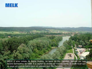 MELK é uma cidade da Baixa Áustria, na beira do Rio Danúbio, famosa por sua Abadia Beneditina de 1089. É a capital do distrito do mesmo nome. É neste local que se pega um grande barco para um passeio pelo Rio Danúbio. MELK 