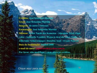 Créditos:   José Sebastião Martins Texto:   José Sebastião Martins Imagens:   do autor e internet Formatação:   José Sebastião Martins Músicas:   In der Nacht des Kometen - Alpentrio Tirol; Ogni volta - Antonello Venditti; Wenn in tirol die rosen bluhn - V-Zillertaler Schurzenjager; Danubio Azul – Frank Pourcel   Data da formatação:   Junhol/2008 e-mail do autor:   [email_address]   Por favor, não modifique e nem altere os créditos. Clique aqui para sair 