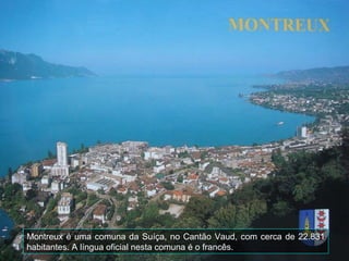 Montreux é uma comuna da Suíça, no Cantão Vaud, com cerca de 22.831
habitantes. A língua oficial nesta comuna é o francês.
 
