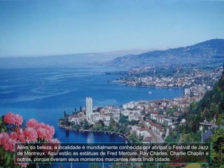 Além da beleza, a localidade é mundialmente conhecida por abrigar o Festival de Jazz
de Montreux. Aqui estão as estátuas de Fred Mercure, Ray Charles, Charlie Chaplin e
outros, porque tiveram seus momentos marcantes nesta linda cidade.
 