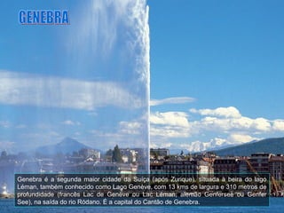 Genebra é a segunda maior cidade da Suíça (após Zurique), situada à beira do lago
Léman, também conhecido como Lago Genève, com 13 kms de largura e 310 metros de
profundidade (francês Lac de Genève ou Lac Léman, alemão Genfersee ou Genfer
See), na saída do rio Ródano. É a capital do Cantão de Genebra.
 