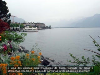 É uma das cidades mais charmosas da Suíça. Cercada por lagos e
Montanhas. Interlaken é procurada por vários turistas durante o ano inteiro
 