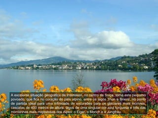 A excelente situação geográfica de Interlaken, no centro da Suiça, torna este pequeno
povoado, que fica no coração do país alpino, entre os lagos Thun e Brienz, no ponto
de partida ideal para uma infinidade de excursões para os glaciares mais incríveis,
cascatas de 400 metros de altura, lagos de uma singular cor azul turquesa e três das
montanhas mais majestosas dos Alpes: o Eiger, o Monch e a Jungfrau.
 
