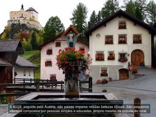 A suíça, seguida pela Áustria, são paises impares nessas belezas típicas. São pequenos
vilarejos compostos por pessoas simples e educadas, próprio mesmo da população rural.
 