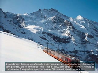 Seguindo com destino a Jungfraujoch, o trem passa por um túnel dividido em várias partes
com paradas. Ele foi construído entre 1898 e 1912, tem cerca de 7 km (4 milhas) de
comprimento. A viagem leva aproximadamente 50 minutos incluindo as paradas.
 