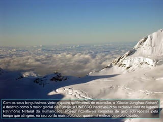 Com os seus longuíssimos vinte e quatro quilômetros de extensão, o “Glaciar Jungfrau-Aletsch”
é descrito como o maior glacial da Europa. A UNESCO inscreveu-o na exclusiva lista de lugares
Patrimônio Natural da Humanidade. Possui incontáveis camadas de gelo sobrepostas pelo
tempo que atingem, no seu ponto mais profundo, quase mil metros de profundidade.
 
