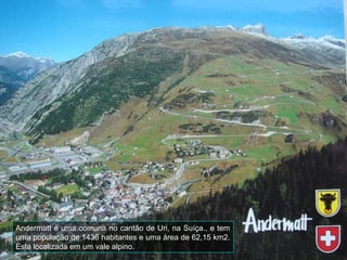 Andermatt é uma comuna no cantão de Uri, na Suíça., e tem
uma população de 1436 habitantes e uma área de 62,15 km2.
Está localizada em um vale alpino.
 