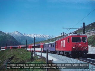 A atração principal da cidade é a estação de trem, que se chama “Glacier Express”
cujo destino é os Alpes, por passar por lindos vilarejos e lagos.
 
