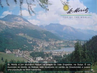 St. Moritz é um exclusivo Resort na cidade do Vale Engadine, na Suíça. É um
município do distrito de Malloja, está localizado no cantão de Graubünden e possui
uma população de 5600 habitantes.
 