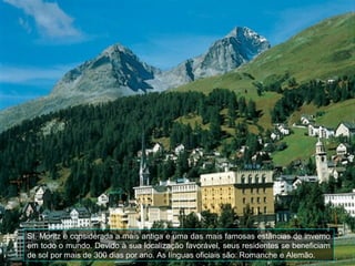 St. Moritz é considerada a mais antiga e uma das mais famosas estâncias de inverno
em todo o mundo. Devido à sua localização favorável, seus residentes se beneficiam
de sol por mais de 300 dias por ano. As línguas oficiais são: Romanche e Alemão.
 