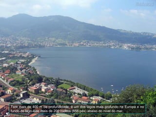 Tem mais de 400 m de profundidade, é um dos lagos mais profundo na Europa e no
fundo do lago é de mais de 200 metros (656 pés) abaixo do nível do mar.
 