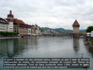 A cidade é também um dos principais centros turísticos do país e sede de festivais
internacionais de música. Os monumentos principais de Lucerna são: Restos de
Fortificações Medievais, Torre da Água (construída cerca 1.300), aquela ao fundo
juntamente com a ponte de madeira que será vista no slide seguinte.
 