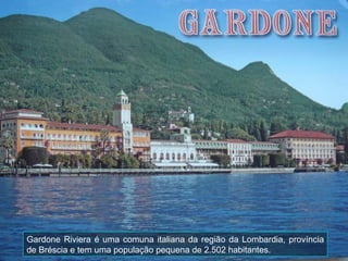 Gardone Riviera é uma comuna italiana da região da Lombardia, província
de Bréscia e tem uma população pequena de 2.502 habitantes.
 