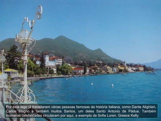 Por este lago já transitaram várias pessoas famosas da história italiana, como Dante Alighieri,
Carlos Magno e também muitos Santos, um deles Santo Antonio de Pádua. Também
inúmeras celebridades circularam por aqui, a exemplo de Sofia Loren, Greece Kelly.
 