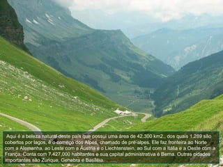 Aqui é a beleza natural deste país que possui uma área de 42.300 km2., dos quais 1.289 são
cobertos por lagos, é o começo dos Alpes, chamado de pré-alpes. Ele faz fronteira ao Norte
com a Alemanha, ao Leste com a Áustria e o Liechtenstein, ao Sul com a Itália e a Oeste com a
França. Conta com 7.427.000 habitantes e sua capital administrativa é Berna. Outras cidades
importantes são Zurique, Genebra e Basiléia.
 