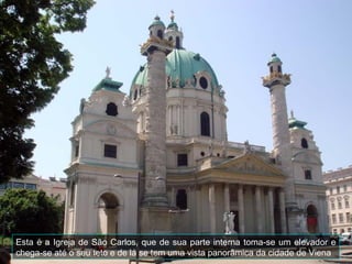 Esta é a Igreja de São Carlos, que de sua parte interna toma-se um elevador e
chega-se até o seu teto e de lá se tem uma vista panorâmica da cidade de Viena
 