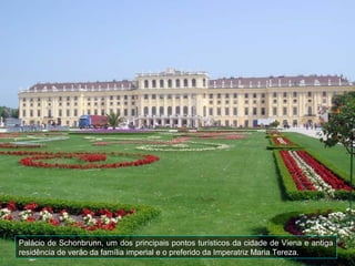 Palácio de Schonbrunn, um dos principais pontos turísticos da cidade de Viena e antiga
residência de verão da família imperial e o preferido da Imperatriz Maria Tereza.
 