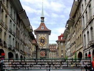 Berna está inscrita no Patrimônio Cultural Mundial da UNESCO, graças ao seu patrimônio
medieval urbano, que conseguiu atravessar os séculos. Entre os bernenses ilustres
encontram-se dentre outros, o cientista, o físico de origem alemã ALBERT EINTEIN, que
desenvolveu sua Teoria da Relatividade, aqui mesmo em Berna.
 