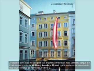 A cidade é conhecida não só pela sua arquitetura medieval, mas, também, porque é o local de nascimento de  Wolfgang Amadeus Mozart , que é exatamente neste prédio, que situa-se na rua de Pedestres, número 9. 